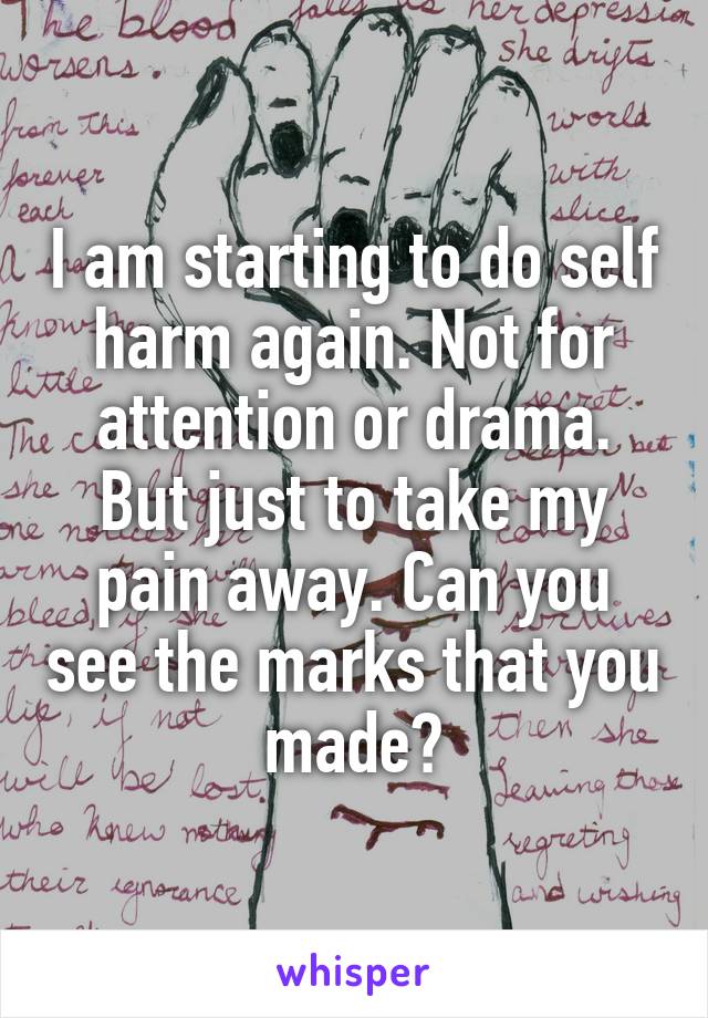 I am starting to do self harm again. Not for attention or drama. But just to take my pain away. Can you see the marks that you made?