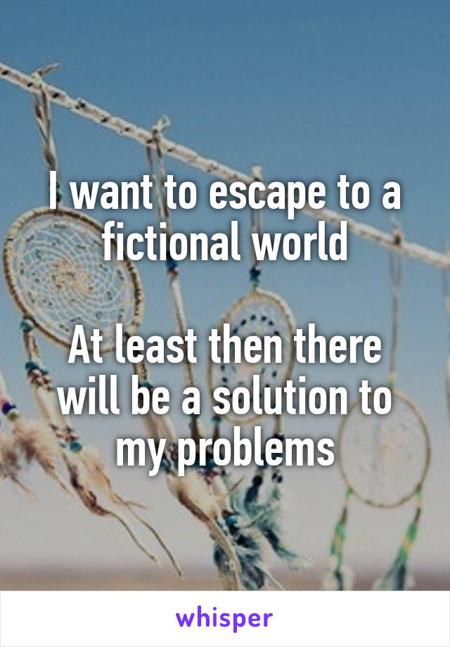 I want to escape to a fictional world

At least then there will be a solution to my problems