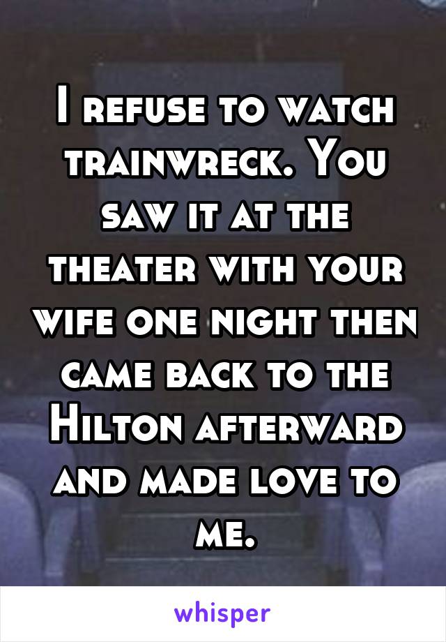 I refuse to watch trainwreck. You saw it at the theater with your wife one night then came back to the Hilton afterward and made love to me.