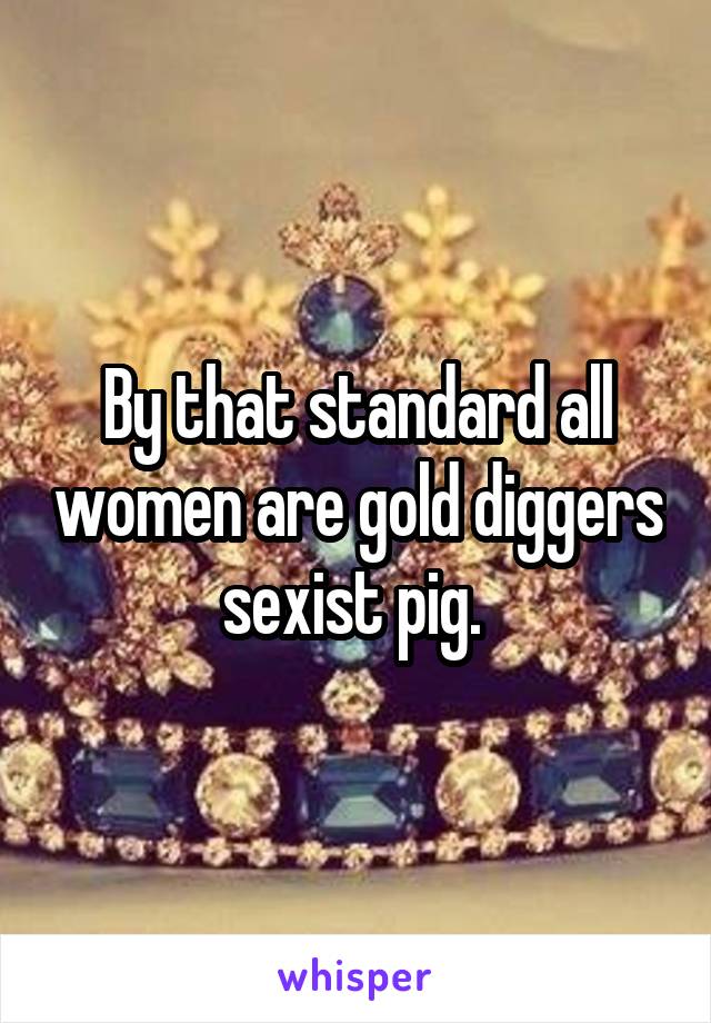 By that standard all women are gold diggers sexist pig. 