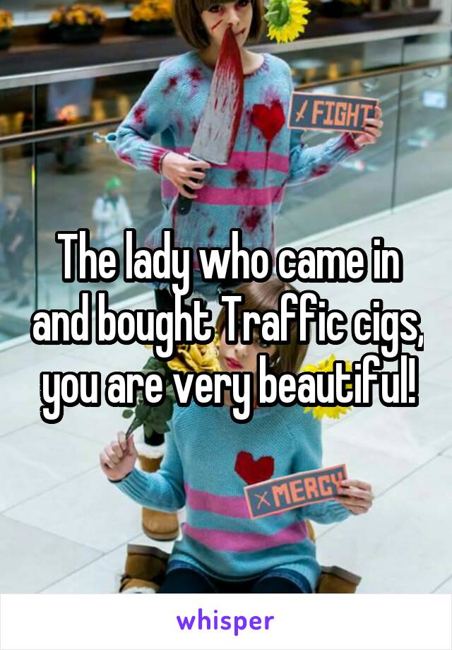 The lady who came in and bought Traffic cigs, you are very beautiful!