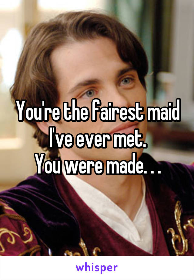 You're the fairest maid I've ever met.
You were made. . .