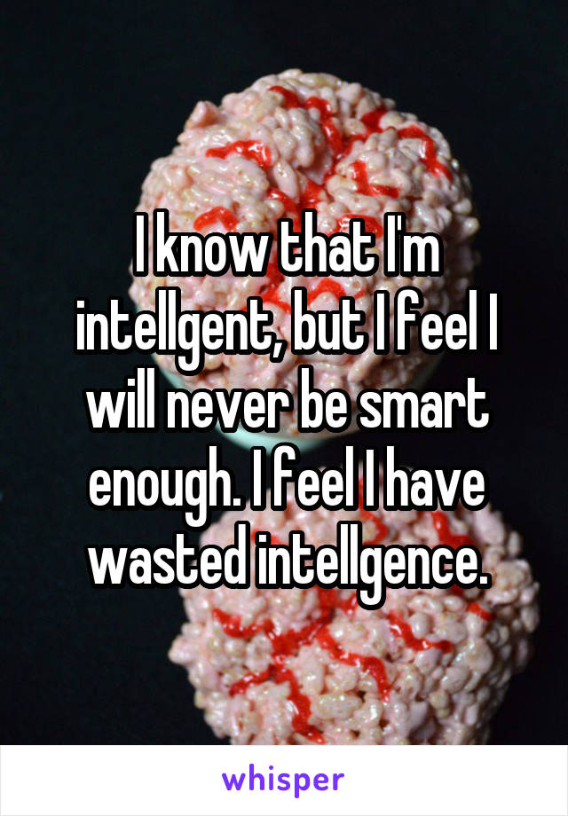 I know that I'm intellgent, but I feel I will never be smart enough. I feel I have wasted intellgence.