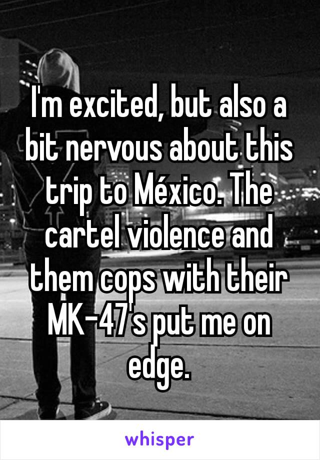 I'm excited, but also a bit nervous about this trip to México. The cartel violence and them cops with their MK-47's put me on edge.