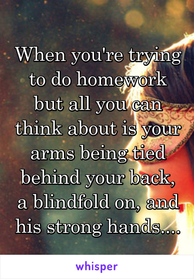 When you're trying to do homework but all you can think about is your arms being tied behind your back, a blindfold on, and his strong hands....