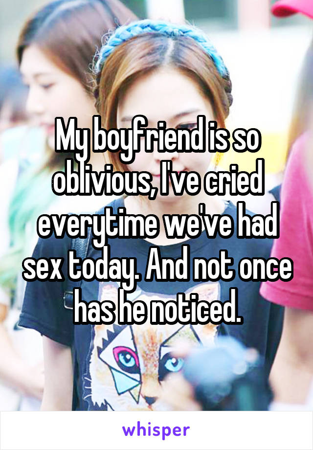 My boyfriend is so oblivious, I've cried everytime we've had sex today. And not once has he noticed.