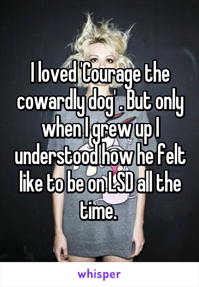 I loved 'Courage the cowardly dog' . But only when I grew up I understood how he felt like to be on LSD all the time. 