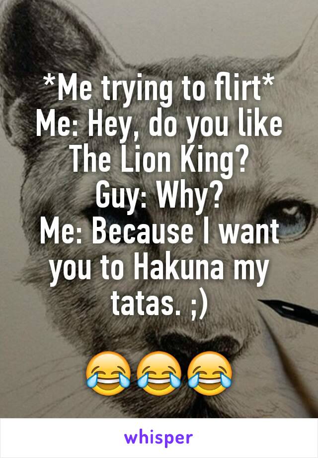 *Me trying to flirt*
Me: Hey, do you like The Lion King?
Guy: Why?
Me: Because I want you to Hakuna my tatas. ;)

😂😂😂