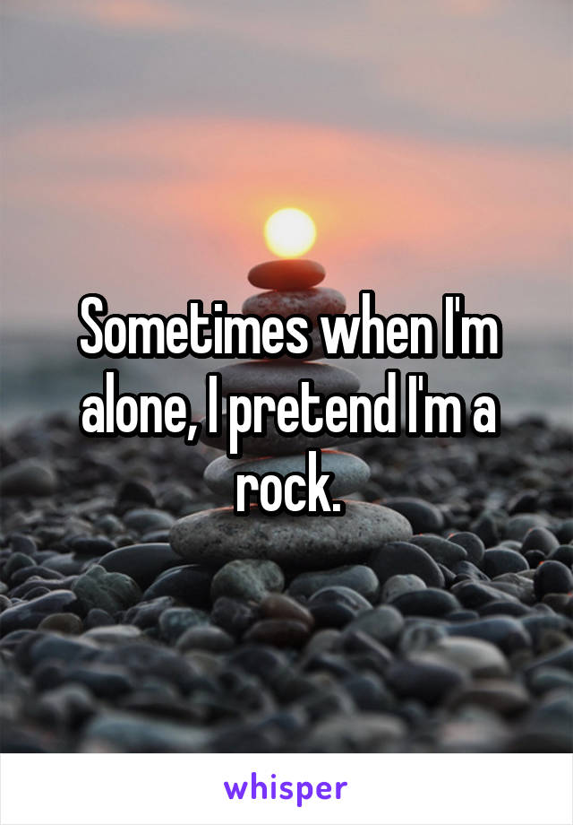 Sometimes when I'm alone, I pretend I'm a rock.