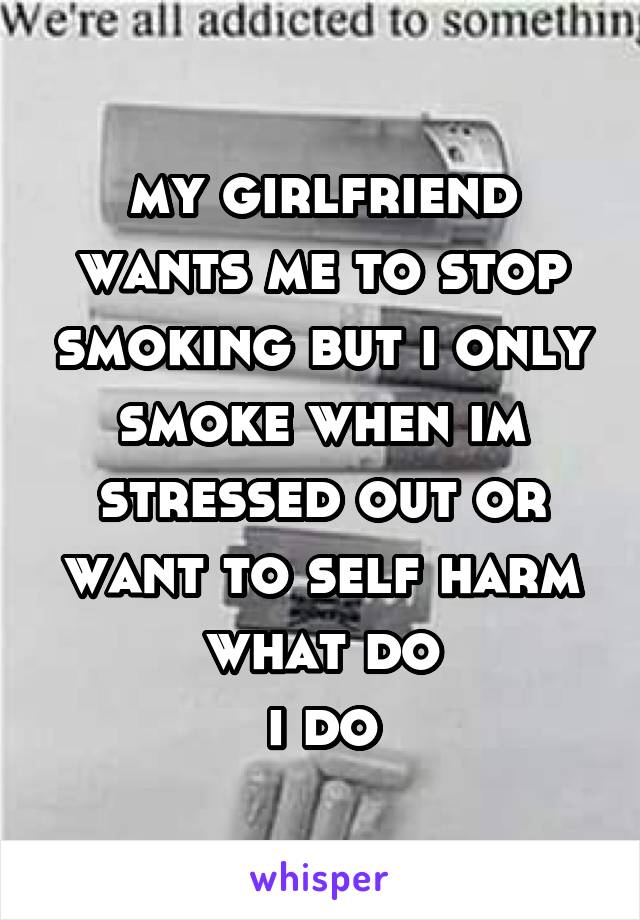 my girlfriend wants me to stop smoking but i only smoke when im stressed out or want to self harm what do
i do