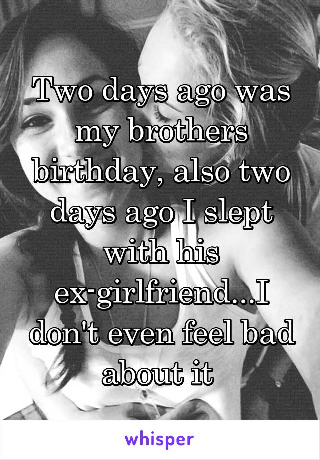 Two days ago was my brothers birthday, also two days ago I slept with his ex-girlfriend...I don't even feel bad about it 