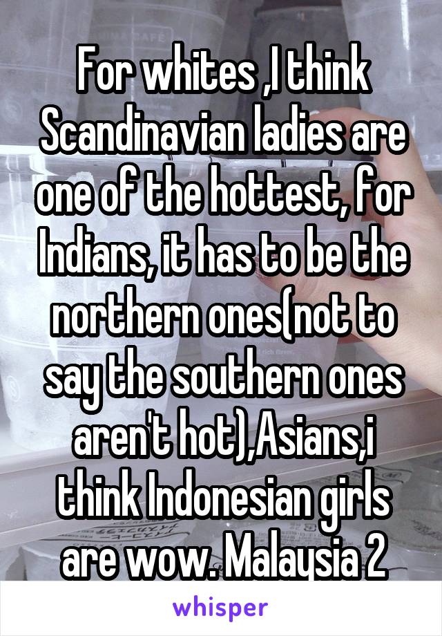 For whites ,I think Scandinavian ladies are one of the hottest, for Indians, it has to be the northern ones(not to say the southern ones aren't hot),Asians,i think Indonesian girls are wow. Malaysia 2