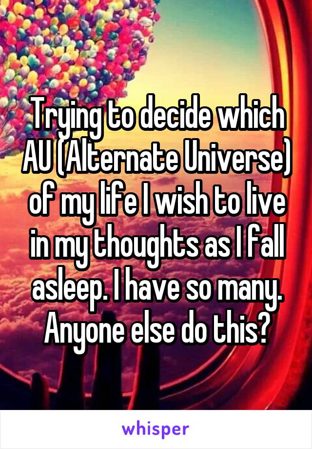 Trying to decide which AU (Alternate Universe) of my life I wish to live in my thoughts as I fall asleep. I have so many. Anyone else do this?