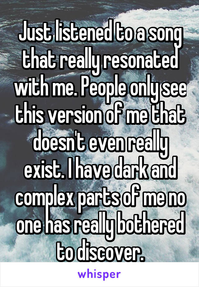 Just listened to a song that really resonated with me. People only see this version of me that doesn't even really exist. I have dark and complex parts of me no one has really bothered to discover.