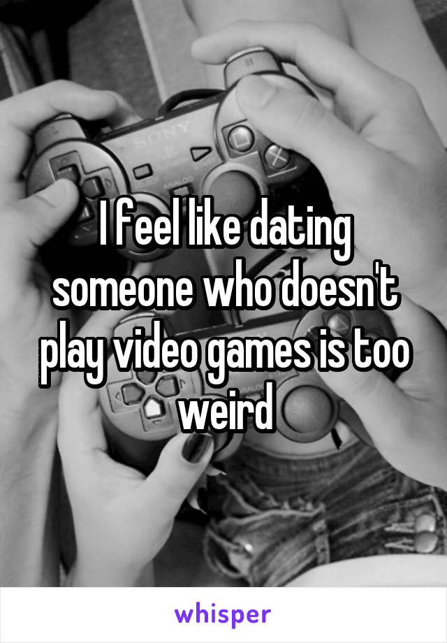 I feel like dating someone who doesn't play video games is too weird