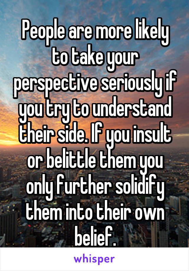 People are more likely to take your perspective seriously if you try to understand their side. If you insult or belittle them you only further solidify them into their own belief.