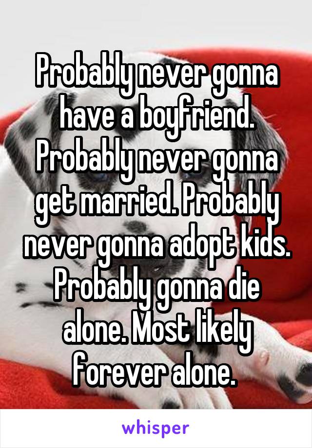 Probably never gonna have a boyfriend. Probably never gonna get married. Probably never gonna adopt kids. Probably gonna die alone. Most likely forever alone. 