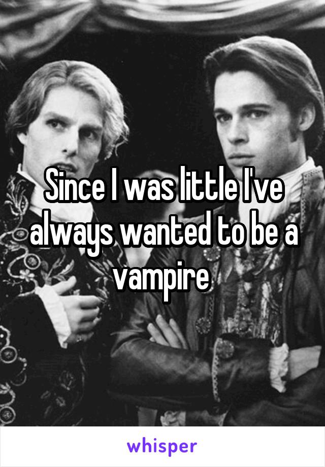 Since I was little I've always wanted to be a vampire 