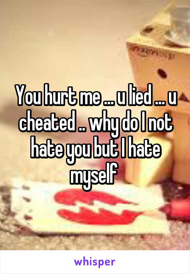 You hurt me ... u lied ... u cheated .. why do I not hate you but I hate myself 