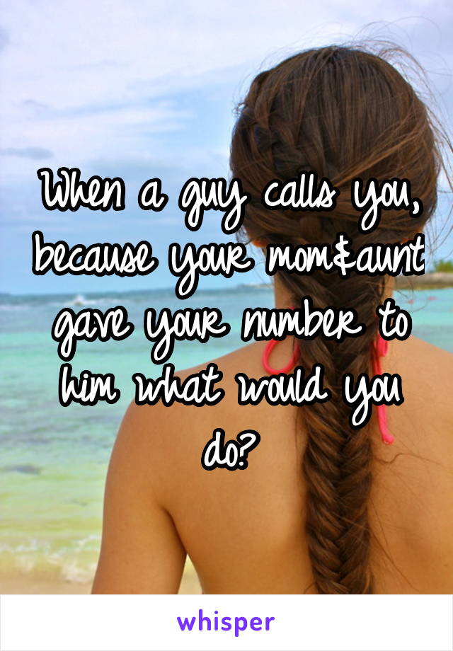 When a guy calls you, because your mom&aunt gave your number to him what would you do?