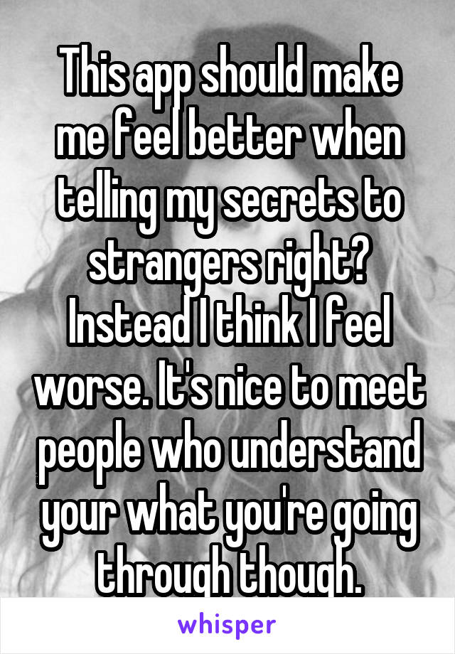 This app should make me feel better when telling my secrets to strangers right? Instead I think I feel worse. It's nice to meet people who understand your what you're going through though.