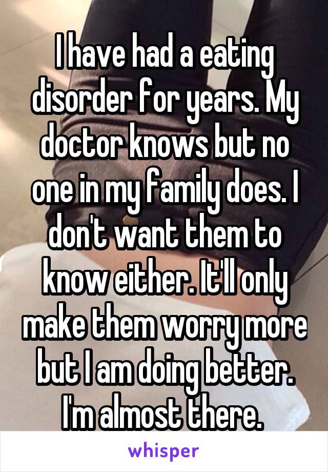 I have had a eating disorder for years. My doctor knows but no one in my family does. I don't want them to know either. It'll only make them worry more but I am doing better. I'm almost there. 