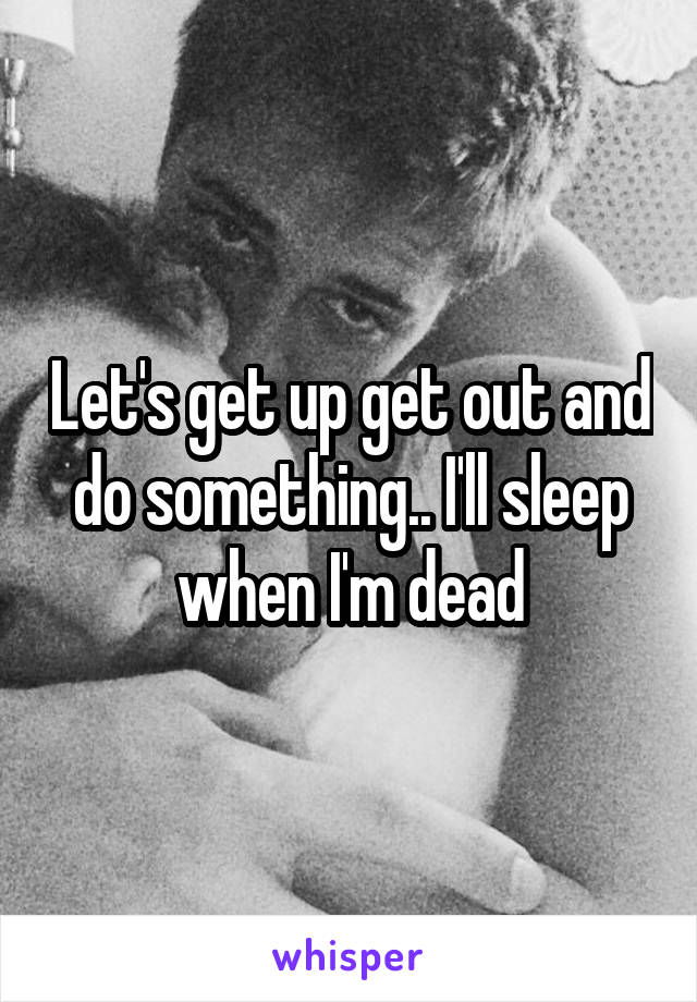 Let's get up get out and do something.. I'll sleep when I'm dead