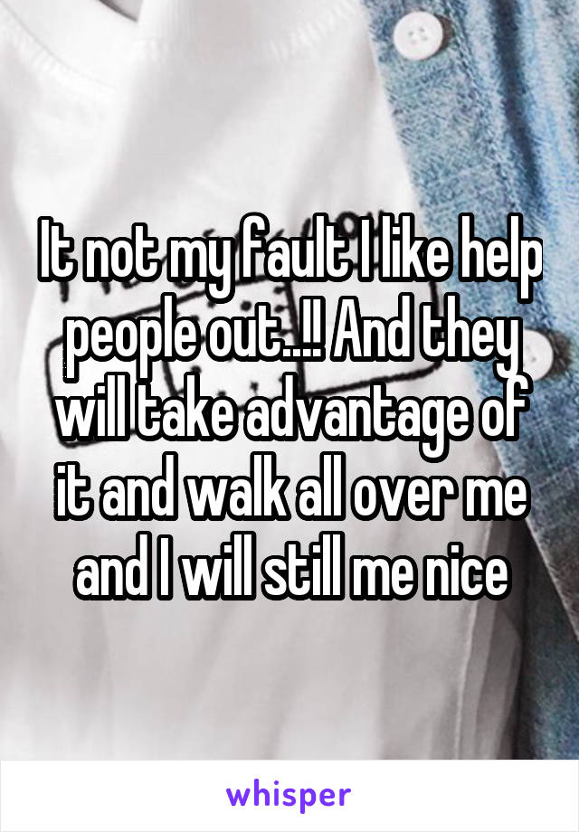 It not my fault I like help people out..!! And they will take advantage of it and walk all over me and I will still me nice