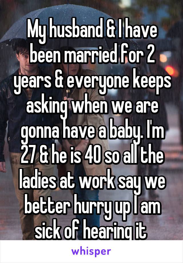 My husband & I have been married for 2 years & everyone keeps asking when we are gonna have a baby. I'm 27 & he is 40 so all the ladies at work say we better hurry up I am sick of hearing it 