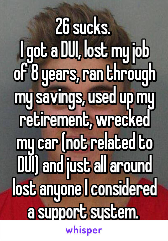 26 sucks. 
I got a DUI, lost my job of 8 years, ran through my savings, used up my retirement, wrecked my car (not related to DUI) and just all around lost anyone I considered a support system. 