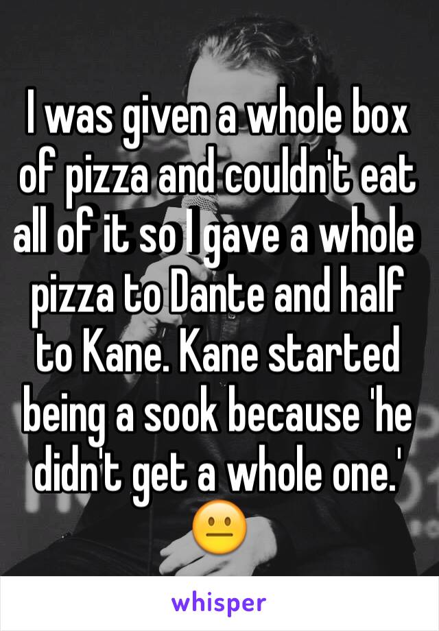 I was given a whole box of pizza and couldn't eat all of it so I gave a whole pizza to Dante and half to Kane. Kane started being a sook because 'he didn't get a whole one.' 
😐