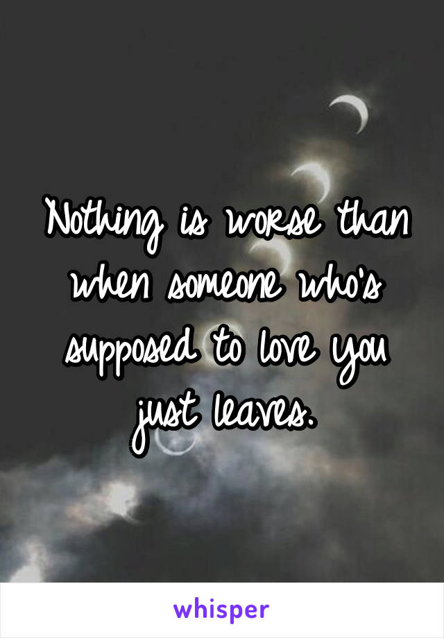 Nothing is worse than when someone who's supposed to love you just leaves.