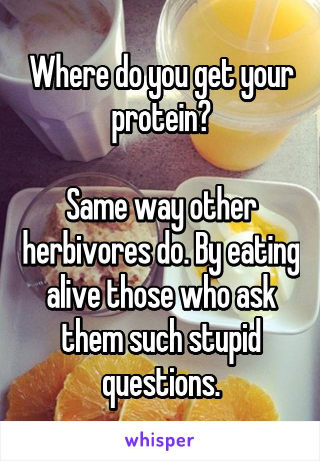 Where do you get your protein?

Same way other herbivores do. By eating alive those who ask them such stupid questions.