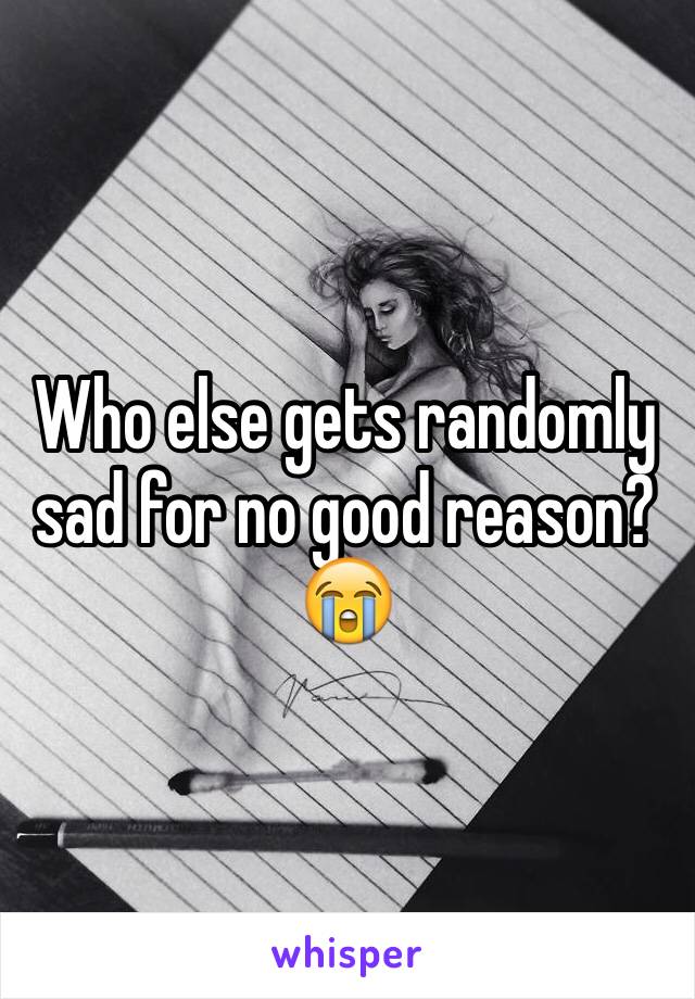 Who else gets randomly sad for no good reason? 😭