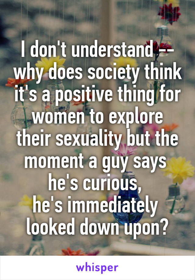 I don't understand -- why does society think it's a positive thing for women to explore their sexuality but the moment a guy says 
he's curious, 
he's immediately 
looked down upon?