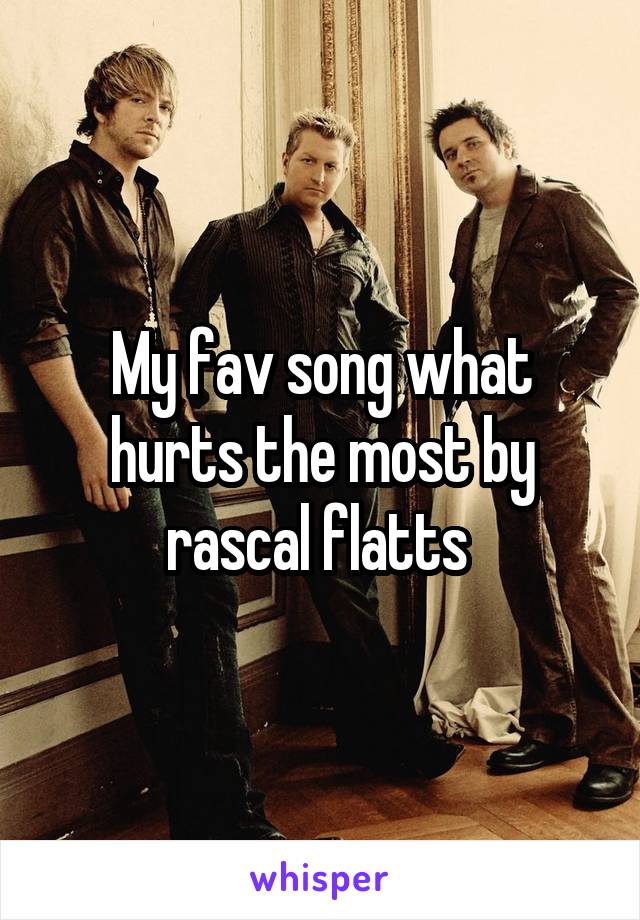 My fav song what hurts the most by rascal flatts 