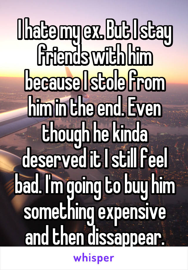 I hate my ex. But I stay friends with him because I stole from him in the end. Even though he kinda deserved it I still feel bad. I'm going to buy him something expensive and then dissappear.