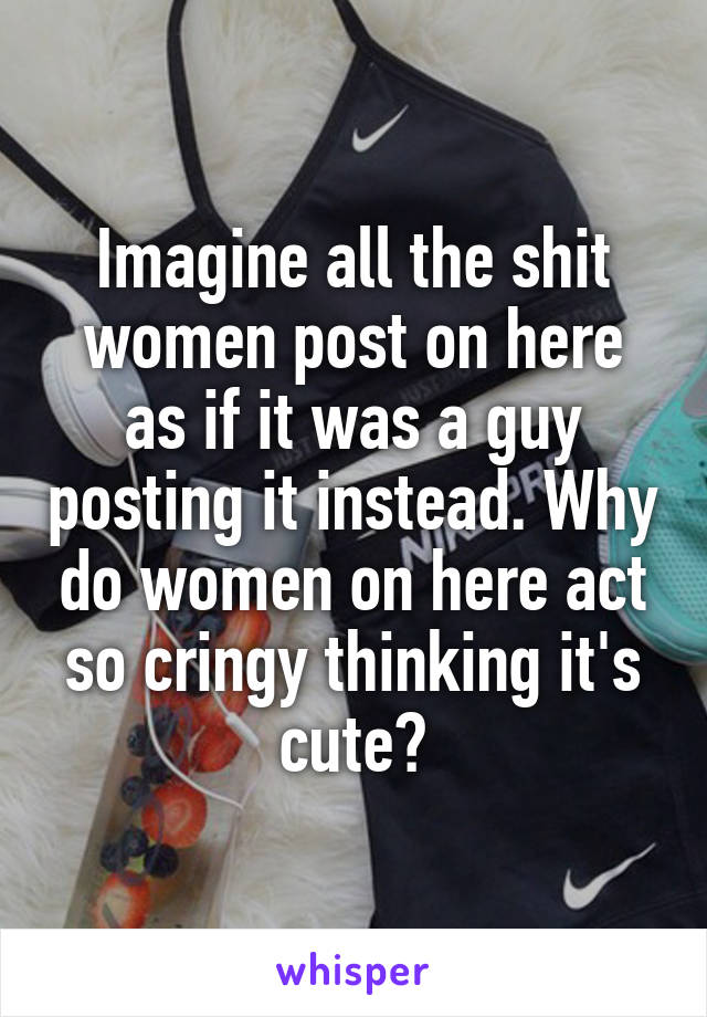 Imagine all the shit women post on here as if it was a guy posting it instead. Why do women on here act so cringy thinking it's cute?