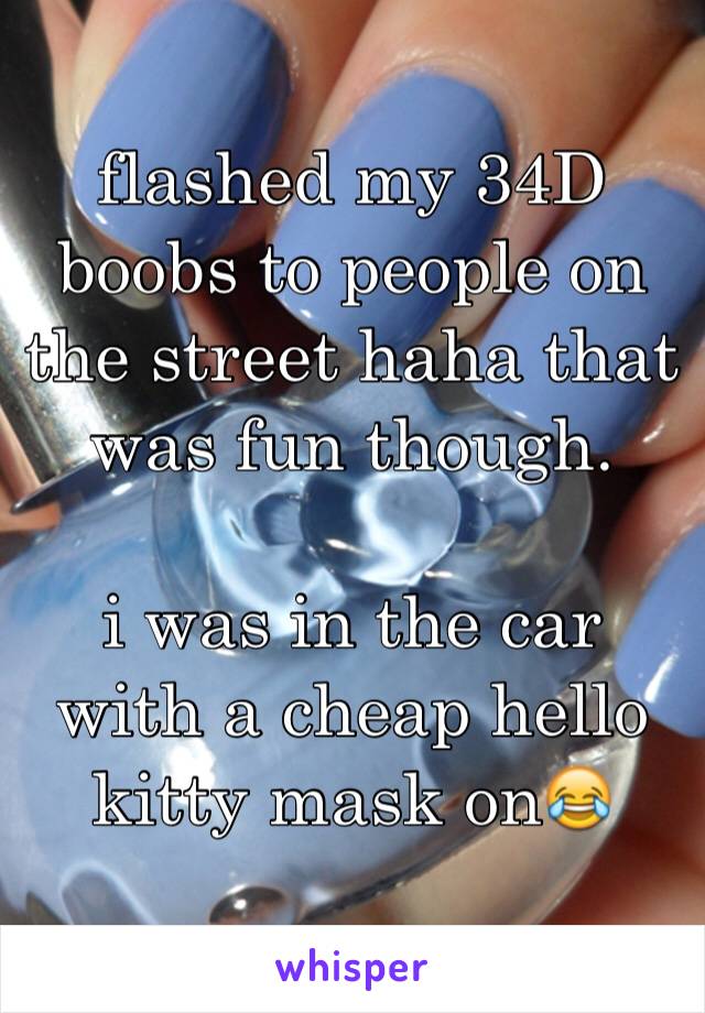 flashed my 34D boobs to people on the street haha that was fun though.

i was in the car with a cheap hello kitty mask on😂