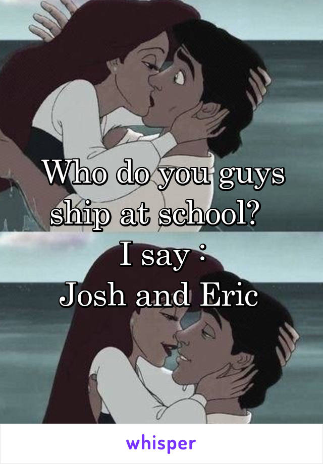 Who do you guys ship at school?  
I say :
Josh and Eric 