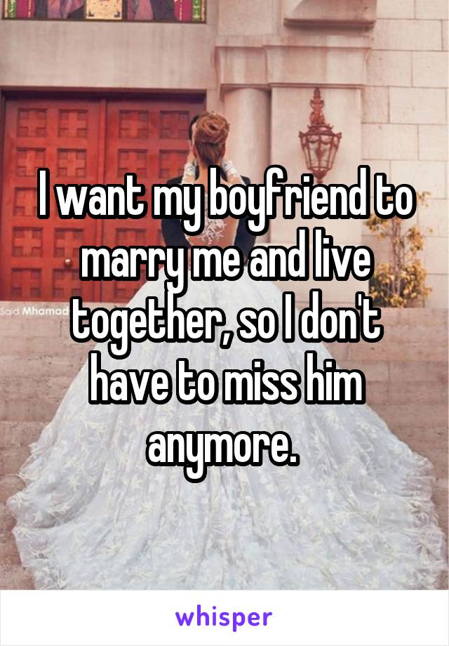 I want my boyfriend to marry me and live together, so I don't have to miss him anymore. 