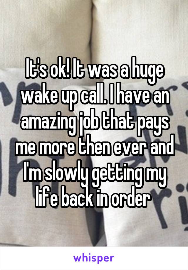 It's ok! It was a huge wake up call. I have an amazing job that pays me more then ever and I'm slowly getting my life back in order 