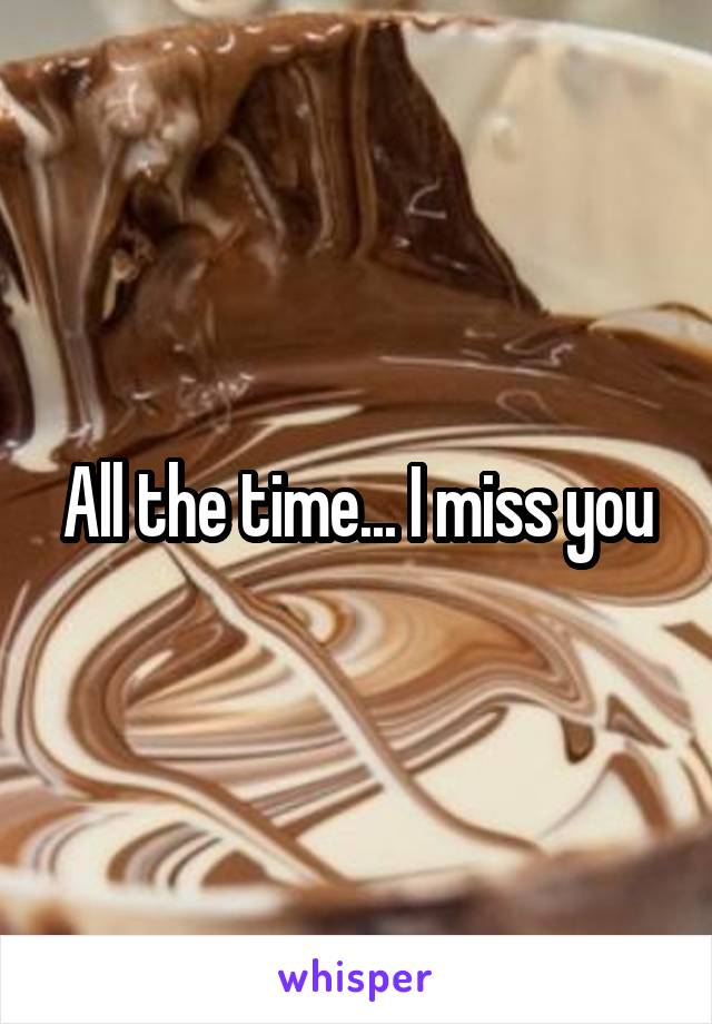 All the time... I miss you