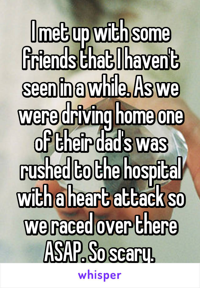 I met up with some friends that I haven't seen in a while. As we were driving home one of their dad's was rushed to the hospital with a heart attack so we raced over there ASAP. So scary. 