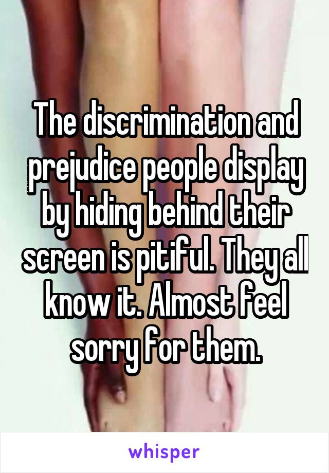 The discrimination and prejudice people display by hiding behind their screen is pitiful. They all know it. Almost feel sorry for them.