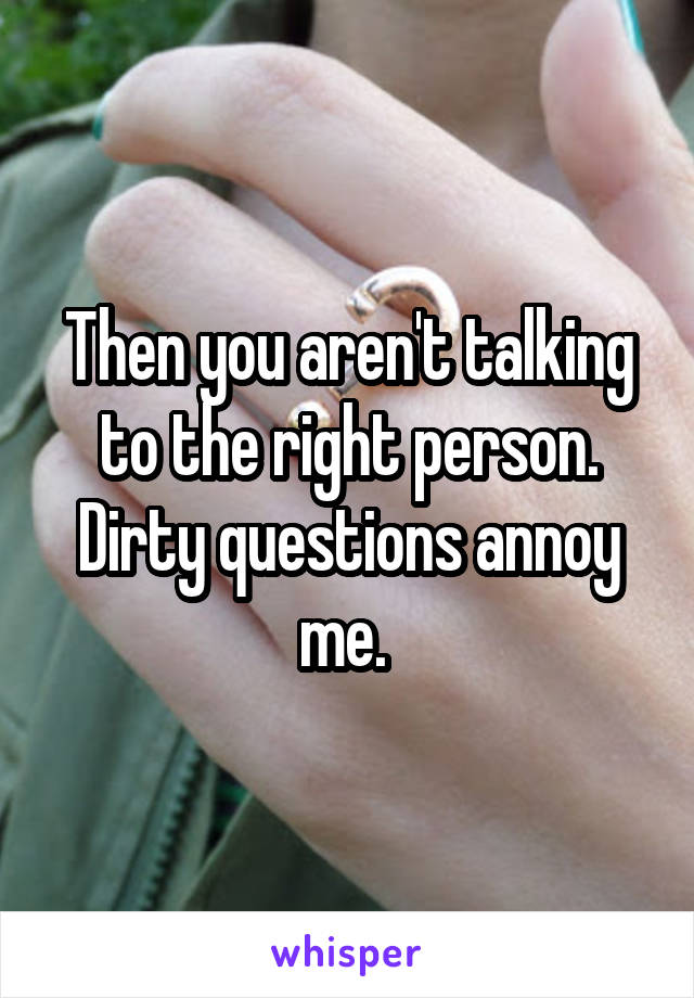 Then you aren't talking to the right person. Dirty questions annoy me. 