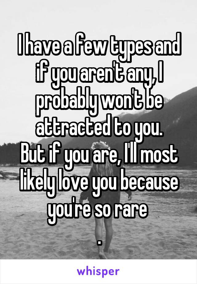 I have a few types and if you aren't any, I probably won't be attracted to you.
But if you are, I'll most likely love you because you're so rare 
.