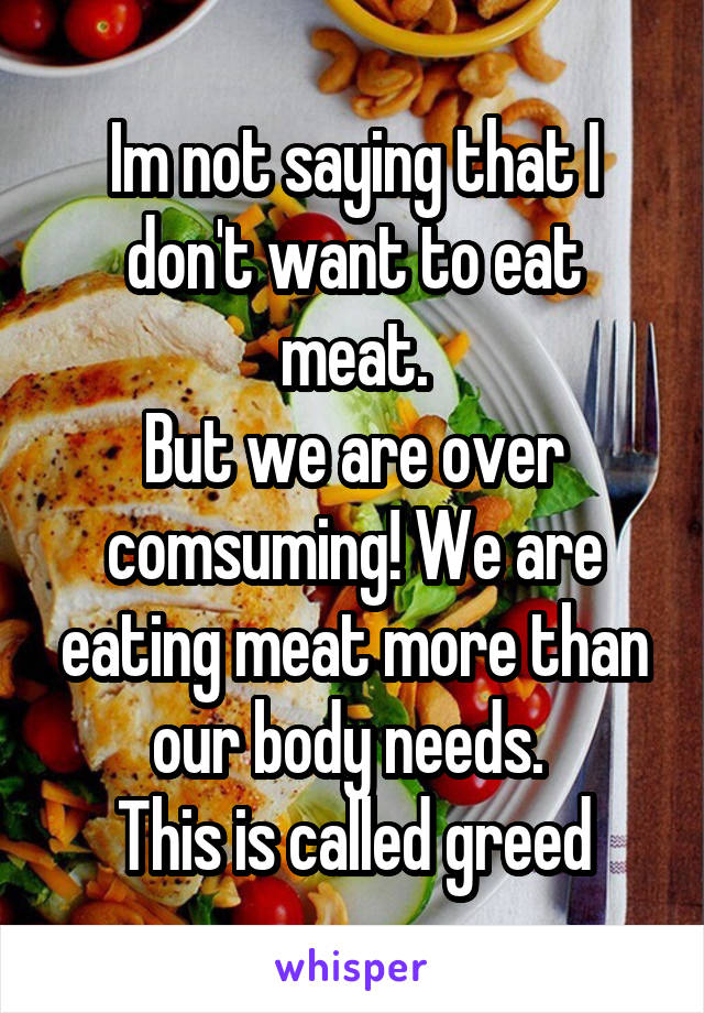 Im not saying that I don't want to eat meat.
But we are over comsuming! We are eating meat more than our body needs. 
This is called greed