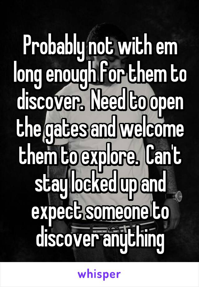 Probably not with em long enough for them to discover.  Need to open the gates and welcome them to explore.  Can't stay locked up and expect someone to discover anything