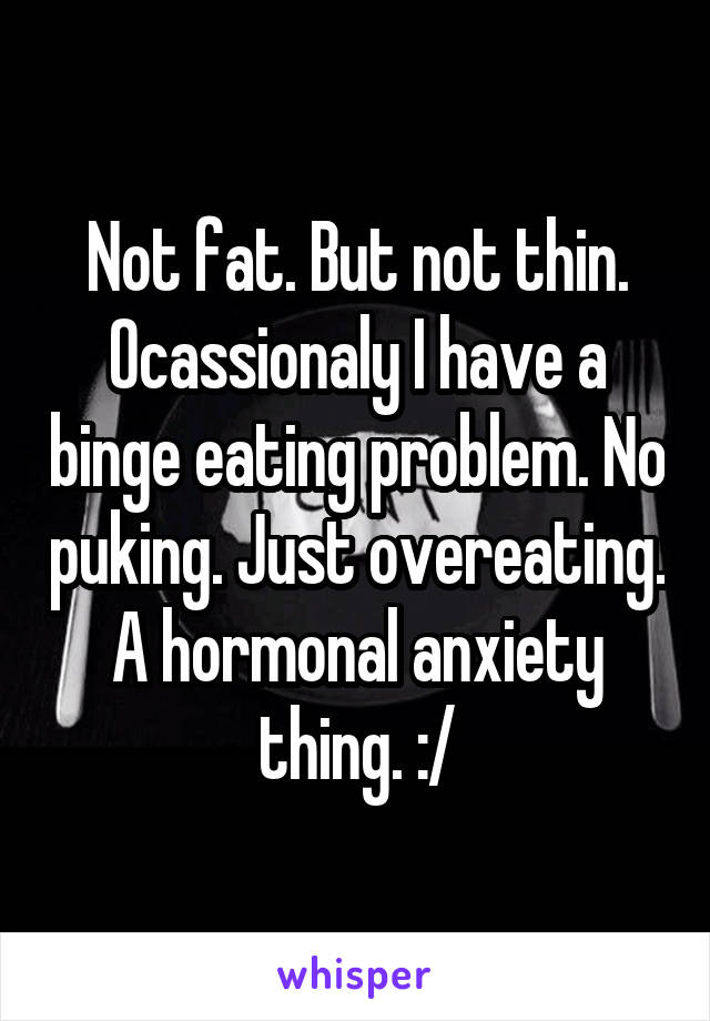 Not fat. But not thin. Ocassionaly I have a binge eating problem. No puking. Just overeating. A hormonal anxiety thing. :/